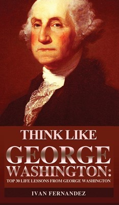 Think Like George Washington: Top 30 Life Lessons from George Washington