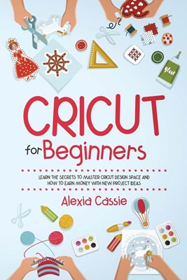 Cricut for Beginners: Learn the Secrets to Master Cricut Design Space and Finally Earning Money with New Project Ideas