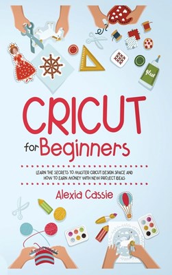 Cricut for Beginners: Learn the Secrets to Master Cricut Design Space and Finally Earning Money with New Project Ideas