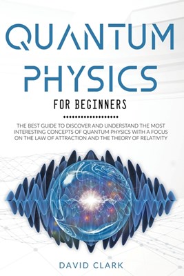 Quantum Physics For Beginners: The Best Guide To Discover And Understand The Most Interesting Concepts Of Quantum Physics With A Focus On The Law Of