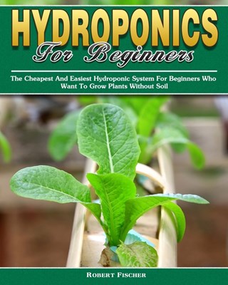 Hydroponics For Beginners: The Cheapest And Easiest Hydroponic System For Beginners Who Want To Grow Plants Without Soil