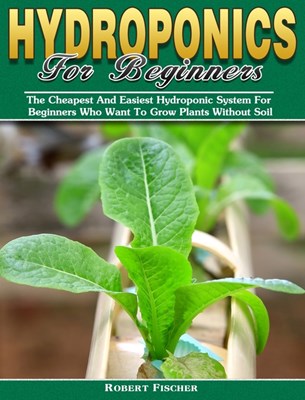 Hydroponics For Beginners: The Cheapest And Easiest Hydroponic System For Beginners Who Want To Grow Plants Without Soil