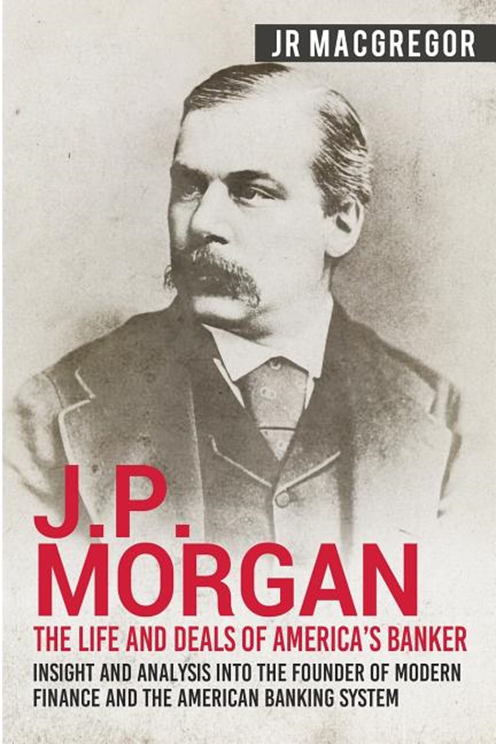 J.P. Morgan - The Life and Deals of America's Banker Insight and Analysis into the Founder of Modern