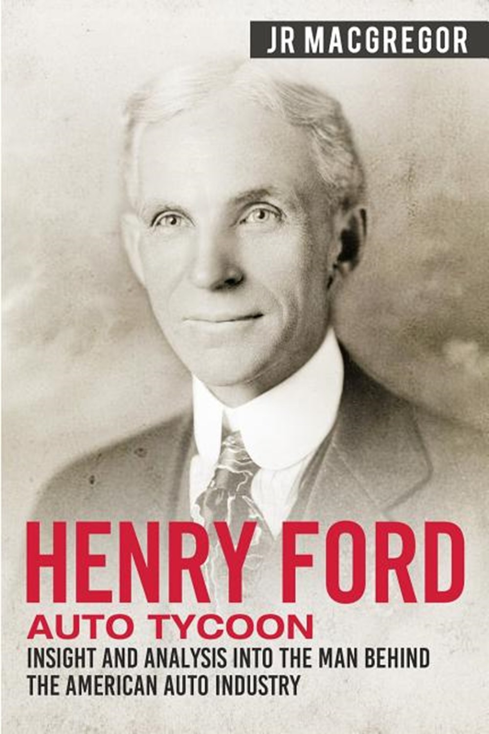 Henry Ford - Auto Tycoon Insight and Analysis into the Man Behind the American Auto Industry