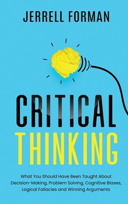  Critical Thinking: What You Should Have Been Taught About Decision-Making, Problem Solving, Cognitive Biases, Logical Fallacies and Winni
