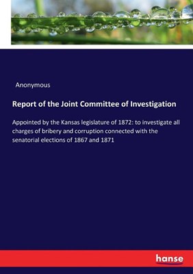 Report of the Joint Committee of Investigation: Appointed by the Kansas legislature of 1872: to investigate all charges of bribery and corruption conn