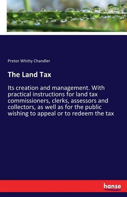 The Land Tax: Its creation and management. With practical instructions for land tax commissioners, clerks, assessors and collectors,