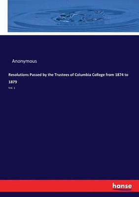 Resolutions Passed by the Trustees of Columbia College from 1874 to 1879: Vol. 1