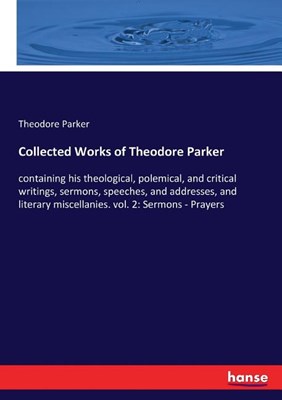  Collected Works of Theodore Parker: containing his theological, polemical, and critical writings, sermons, speeches, and addresses, and literary misce