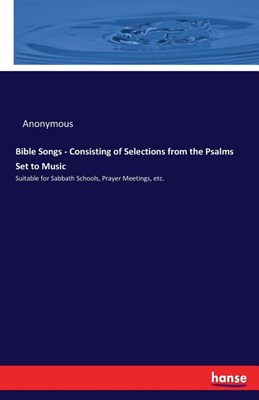 Bible Songs - Consisting of Selections from the Psalms Set to Music: Suitable for Sabbath Schools, Prayer Meetings, etc.
