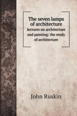 The seven lamps of architecture: lectures on architecture and painting: the study of architecture