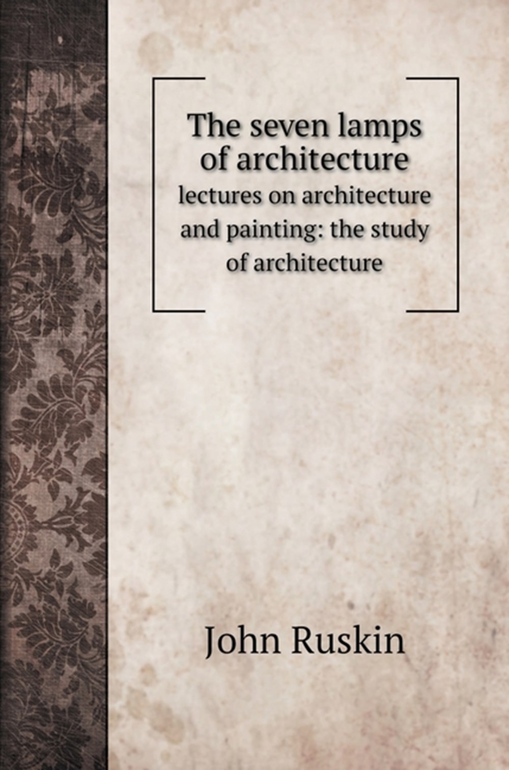seven lamps of architecture: lectures on architecture and painting: the study of architecture