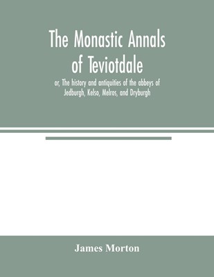 The monastic annals of Teviotdale, or, The history and antiquities of the abbeys of Jedburgh, Kelso, Melros, and Dryburgh
